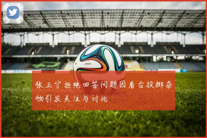 张玉宁拒绝回答问题因看台投掷杂物引发关注与讨论