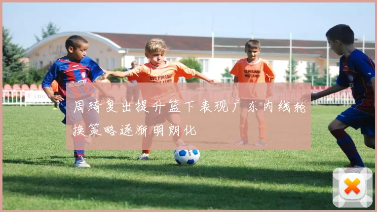 周琦复出提升篮下表现广东内线轮换策略逐渐明朗化