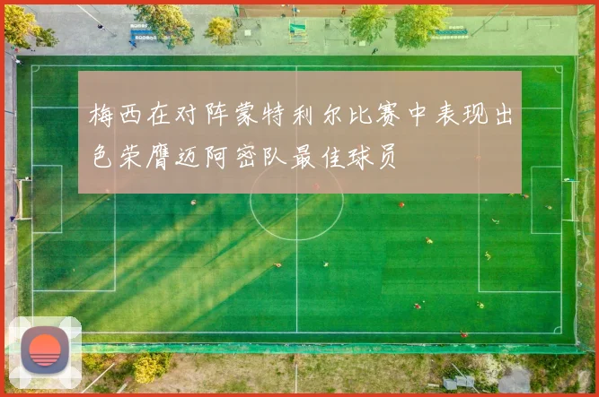 梅西在对阵蒙特利尔比赛中表现出色荣膺迈阿密队最佳球员