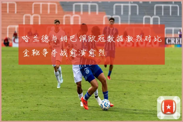 哈兰德与姆巴佩欧冠数据激烈对比金靴争夺战愈演愈烈