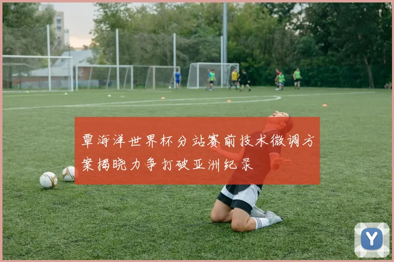覃海洋世界杯分站赛前技术微调方案揭晓力争打破亚洲纪录