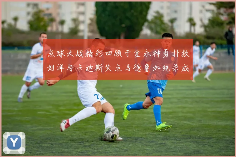 点球大战精彩回顾于金永神勇扑救刘洋与卡迪斯失点马德鲁加绝杀成英雄