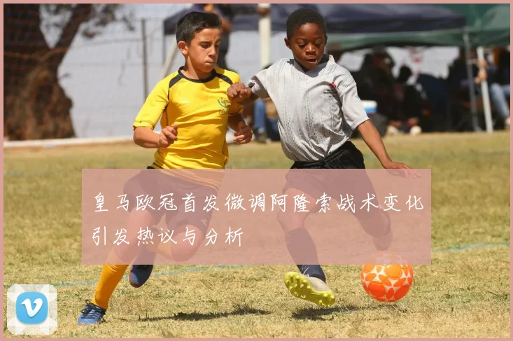 皇马欧冠首发微调阿隆索战术变化引发热议与分析