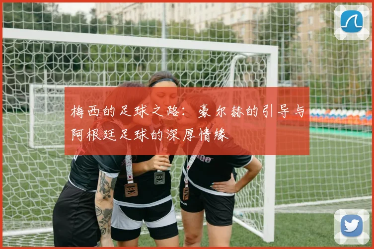 梅西的足球之路：豪尔赫的引导与阿根廷足球的深厚情缘