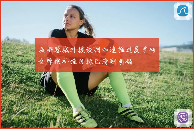 成都蓉城外援谈判加速推进夏季转会锋线补强目标已清晰明确