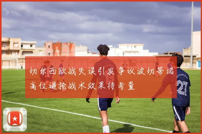 切尔西欧战失误引发争议波切蒂诺高位逼抢战术效果待考量