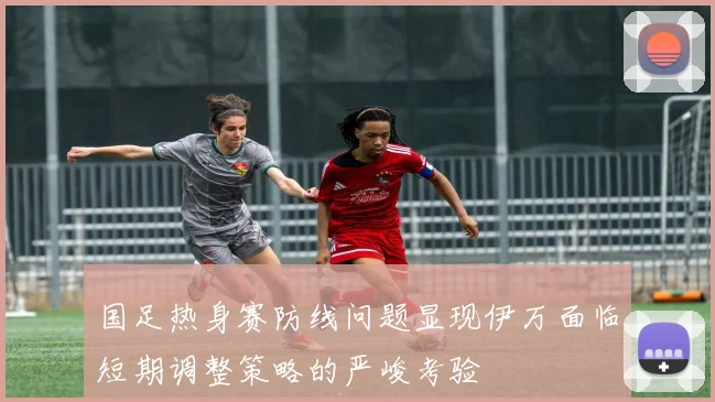 国足热身赛防线问题显现伊万面临短期调整策略的严峻考验
