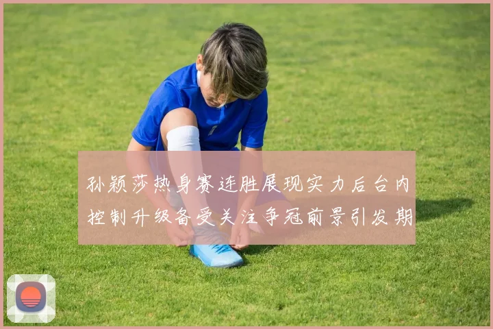 孙颖莎热身赛连胜展现实力后台内控制升级备受关注争冠前景引发期待